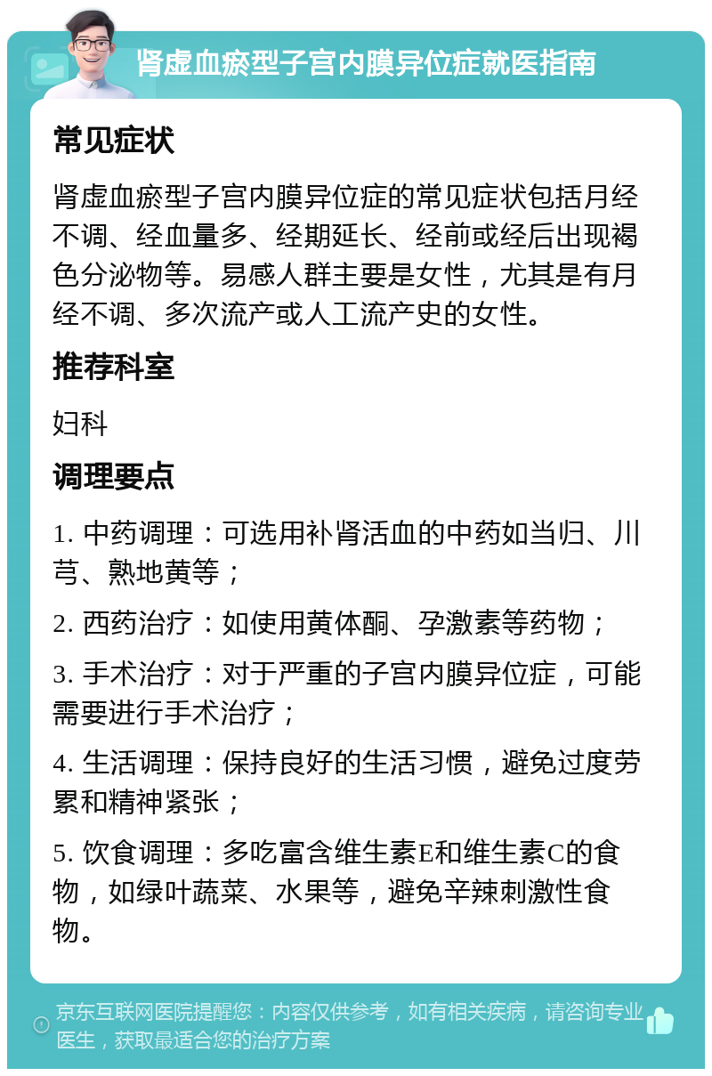 肾虚血瘀型子宫内膜异位症就医指南 常见症状 肾虚血瘀型子宫内膜异位症的常见症状包括月经不调、经血量多、经期延长、经前或经后出现褐色分泌物等。易感人群主要是女性，尤其是有月经不调、多次流产或人工流产史的女性。 推荐科室 妇科 调理要点 1. 中药调理：可选用补肾活血的中药如当归、川芎、熟地黄等； 2. 西药治疗：如使用黄体酮、孕激素等药物； 3. 手术治疗：对于严重的子宫内膜异位症，可能需要进行手术治疗； 4. 生活调理：保持良好的生活习惯，避免过度劳累和精神紧张； 5. 饮食调理：多吃富含维生素E和维生素C的食物，如绿叶蔬菜、水果等，避免辛辣刺激性食物。