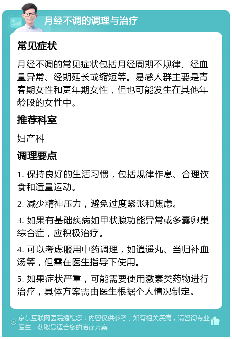 月经不调的调理与治疗 常见症状 月经不调的常见症状包括月经周期不规律、经血量异常、经期延长或缩短等。易感人群主要是青春期女性和更年期女性，但也可能发生在其他年龄段的女性中。 推荐科室 妇产科 调理要点 1. 保持良好的生活习惯，包括规律作息、合理饮食和适量运动。 2. 减少精神压力，避免过度紧张和焦虑。 3. 如果有基础疾病如甲状腺功能异常或多囊卵巢综合症，应积极治疗。 4. 可以考虑服用中药调理，如逍遥丸、当归补血汤等，但需在医生指导下使用。 5. 如果症状严重，可能需要使用激素类药物进行治疗，具体方案需由医生根据个人情况制定。