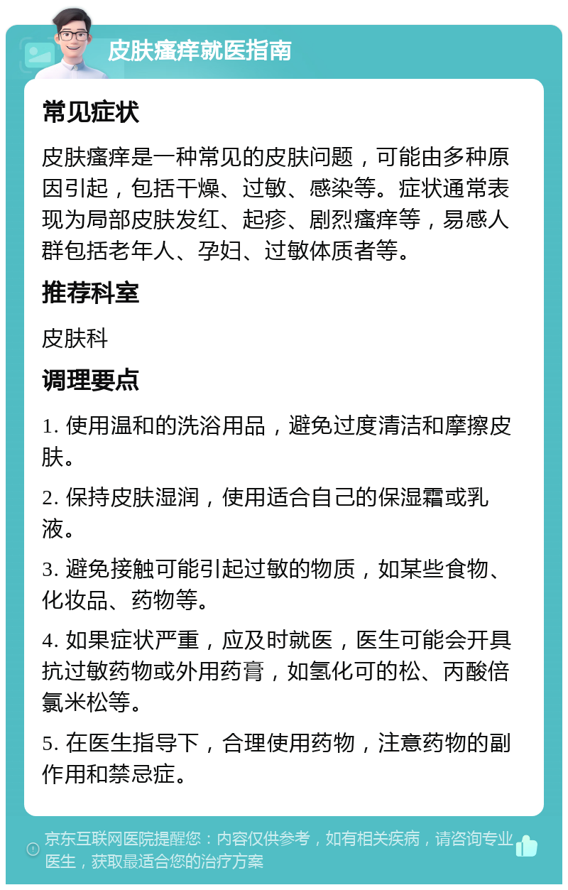 皮肤瘙痒就医指南 常见症状 皮肤瘙痒是一种常见的皮肤问题，可能由多种原因引起，包括干燥、过敏、感染等。症状通常表现为局部皮肤发红、起疹、剧烈瘙痒等，易感人群包括老年人、孕妇、过敏体质者等。 推荐科室 皮肤科 调理要点 1. 使用温和的洗浴用品，避免过度清洁和摩擦皮肤。 2. 保持皮肤湿润，使用适合自己的保湿霜或乳液。 3. 避免接触可能引起过敏的物质，如某些食物、化妆品、药物等。 4. 如果症状严重，应及时就医，医生可能会开具抗过敏药物或外用药膏，如氢化可的松、丙酸倍氯米松等。 5. 在医生指导下，合理使用药物，注意药物的副作用和禁忌症。