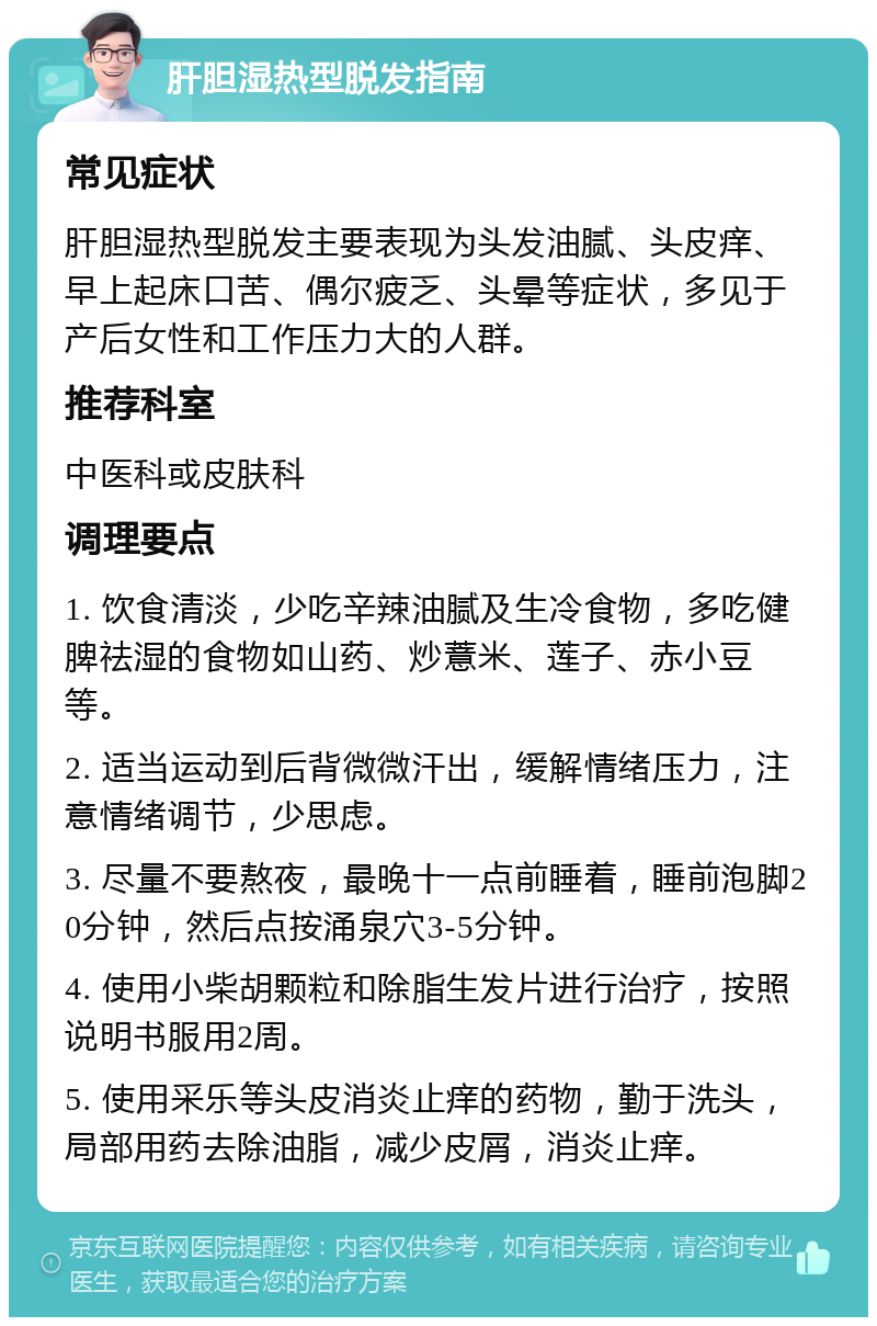 肝胆湿热型脱发指南 常见症状 肝胆湿热型脱发主要表现为头发油腻、头皮痒、早上起床口苦、偶尔疲乏、头晕等症状，多见于产后女性和工作压力大的人群。 推荐科室 中医科或皮肤科 调理要点 1. 饮食清淡，少吃辛辣油腻及生冷食物，多吃健脾祛湿的食物如山药、炒薏米、莲子、赤小豆等。 2. 适当运动到后背微微汗出，缓解情绪压力，注意情绪调节，少思虑。 3. 尽量不要熬夜，最晚十一点前睡着，睡前泡脚20分钟，然后点按涌泉穴3-5分钟。 4. 使用小柴胡颗粒和除脂生发片进行治疗，按照说明书服用2周。 5. 使用采乐等头皮消炎止痒的药物，勤于洗头，局部用药去除油脂，减少皮屑，消炎止痒。