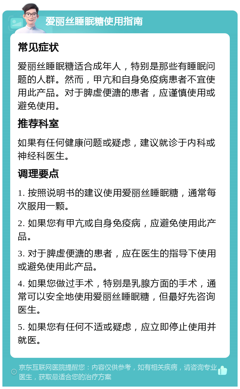 爱丽丝睡眠糖使用指南 常见症状 爱丽丝睡眠糖适合成年人，特别是那些有睡眠问题的人群。然而，甲亢和自身免疫病患者不宜使用此产品。对于脾虚便溏的患者，应谨慎使用或避免使用。 推荐科室 如果有任何健康问题或疑虑，建议就诊于内科或神经科医生。 调理要点 1. 按照说明书的建议使用爱丽丝睡眠糖，通常每次服用一颗。 2. 如果您有甲亢或自身免疫病，应避免使用此产品。 3. 对于脾虚便溏的患者，应在医生的指导下使用或避免使用此产品。 4. 如果您做过手术，特别是乳腺方面的手术，通常可以安全地使用爱丽丝睡眠糖，但最好先咨询医生。 5. 如果您有任何不适或疑虑，应立即停止使用并就医。