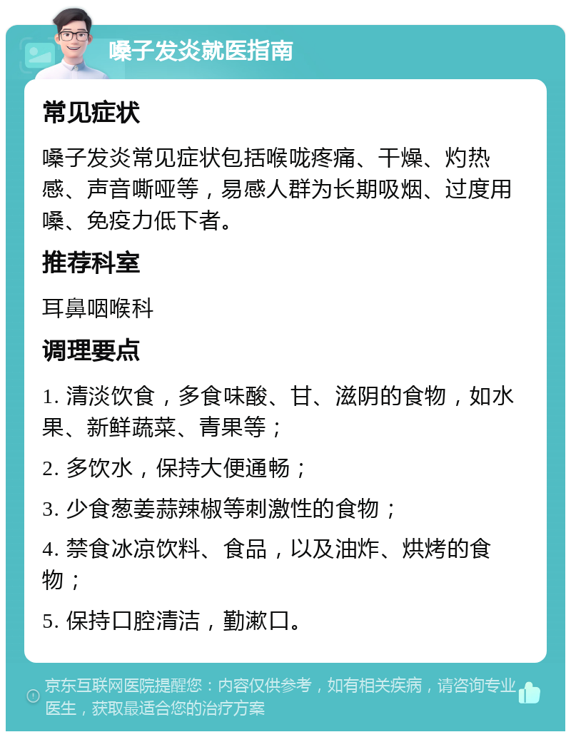 嗓子发炎就医指南 常见症状 嗓子发炎常见症状包括喉咙疼痛、干燥、灼热感、声音嘶哑等，易感人群为长期吸烟、过度用嗓、免疫力低下者。 推荐科室 耳鼻咽喉科 调理要点 1. 清淡饮食，多食味酸、甘、滋阴的食物，如水果、新鲜蔬菜、青果等； 2. 多饮水，保持大便通畅； 3. 少食葱姜蒜辣椒等刺激性的食物； 4. 禁食冰凉饮料、食品，以及油炸、烘烤的食物； 5. 保持口腔清洁，勤漱口。