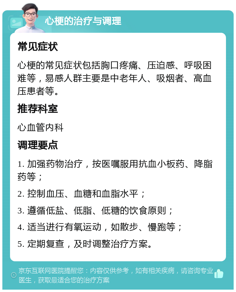 心梗的治疗与调理 常见症状 心梗的常见症状包括胸口疼痛、压迫感、呼吸困难等，易感人群主要是中老年人、吸烟者、高血压患者等。 推荐科室 心血管内科 调理要点 1. 加强药物治疗，按医嘱服用抗血小板药、降脂药等； 2. 控制血压、血糖和血脂水平； 3. 遵循低盐、低脂、低糖的饮食原则； 4. 适当进行有氧运动，如散步、慢跑等； 5. 定期复查，及时调整治疗方案。