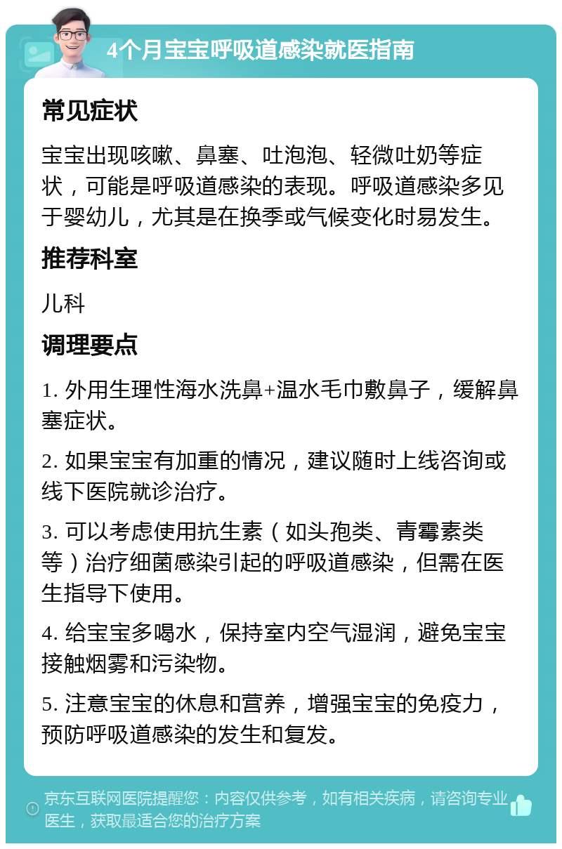 4个月宝宝呼吸道感染就医指南 常见症状 宝宝出现咳嗽、鼻塞、吐泡泡、轻微吐奶等症状，可能是呼吸道感染的表现。呼吸道感染多见于婴幼儿，尤其是在换季或气候变化时易发生。 推荐科室 儿科 调理要点 1. 外用生理性海水洗鼻+温水毛巾敷鼻子，缓解鼻塞症状。 2. 如果宝宝有加重的情况，建议随时上线咨询或线下医院就诊治疗。 3. 可以考虑使用抗生素（如头孢类、青霉素类等）治疗细菌感染引起的呼吸道感染，但需在医生指导下使用。 4. 给宝宝多喝水，保持室内空气湿润，避免宝宝接触烟雾和污染物。 5. 注意宝宝的休息和营养，增强宝宝的免疫力，预防呼吸道感染的发生和复发。