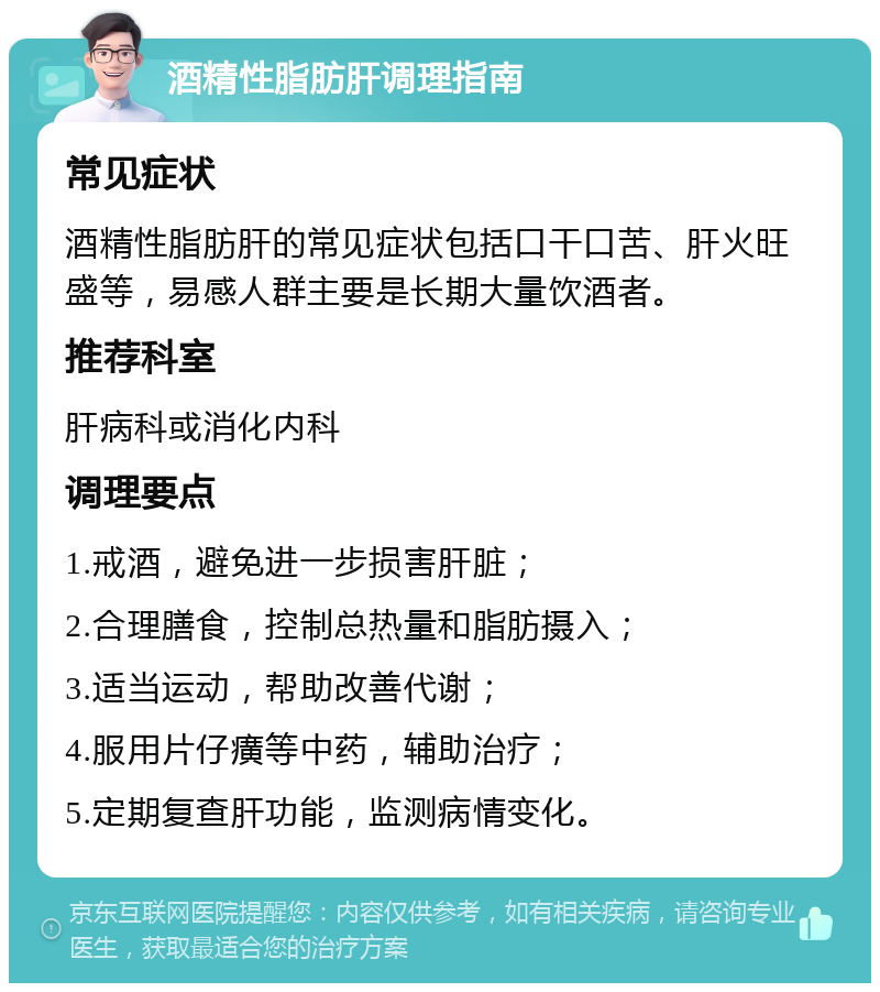 酒精性脂肪肝调理指南 常见症状 酒精性脂肪肝的常见症状包括口干口苦、肝火旺盛等，易感人群主要是长期大量饮酒者。 推荐科室 肝病科或消化内科 调理要点 1.戒酒，避免进一步损害肝脏； 2.合理膳食，控制总热量和脂肪摄入； 3.适当运动，帮助改善代谢； 4.服用片仔癀等中药，辅助治疗； 5.定期复查肝功能，监测病情变化。