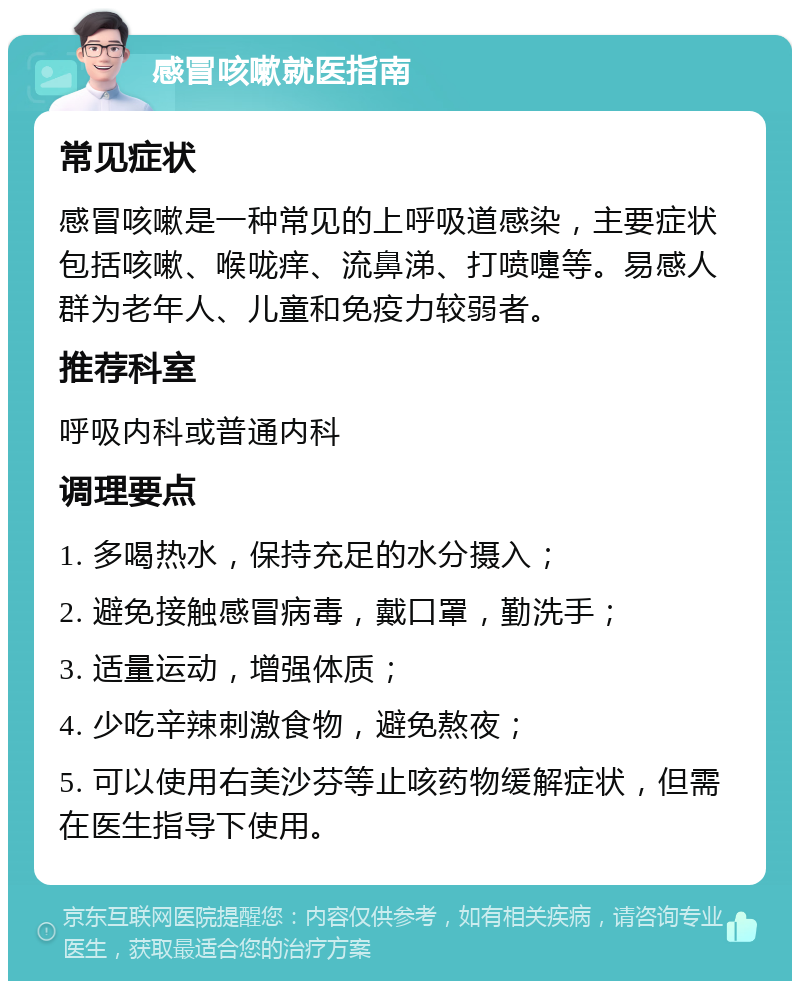 感冒咳嗽就医指南 常见症状 感冒咳嗽是一种常见的上呼吸道感染，主要症状包括咳嗽、喉咙痒、流鼻涕、打喷嚏等。易感人群为老年人、儿童和免疫力较弱者。 推荐科室 呼吸内科或普通内科 调理要点 1. 多喝热水，保持充足的水分摄入； 2. 避免接触感冒病毒，戴口罩，勤洗手； 3. 适量运动，增强体质； 4. 少吃辛辣刺激食物，避免熬夜； 5. 可以使用右美沙芬等止咳药物缓解症状，但需在医生指导下使用。