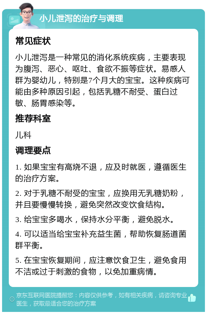 小儿泄泻的治疗与调理 常见症状 小儿泄泻是一种常见的消化系统疾病，主要表现为腹泻、恶心、呕吐、食欲不振等症状。易感人群为婴幼儿，特别是7个月大的宝宝。这种疾病可能由多种原因引起，包括乳糖不耐受、蛋白过敏、肠胃感染等。 推荐科室 儿科 调理要点 1. 如果宝宝有高烧不退，应及时就医，遵循医生的治疗方案。 2. 对于乳糖不耐受的宝宝，应换用无乳糖奶粉，并且要慢慢转换，避免突然改变饮食结构。 3. 给宝宝多喝水，保持水分平衡，避免脱水。 4. 可以适当给宝宝补充益生菌，帮助恢复肠道菌群平衡。 5. 在宝宝恢复期间，应注意饮食卫生，避免食用不洁或过于刺激的食物，以免加重病情。