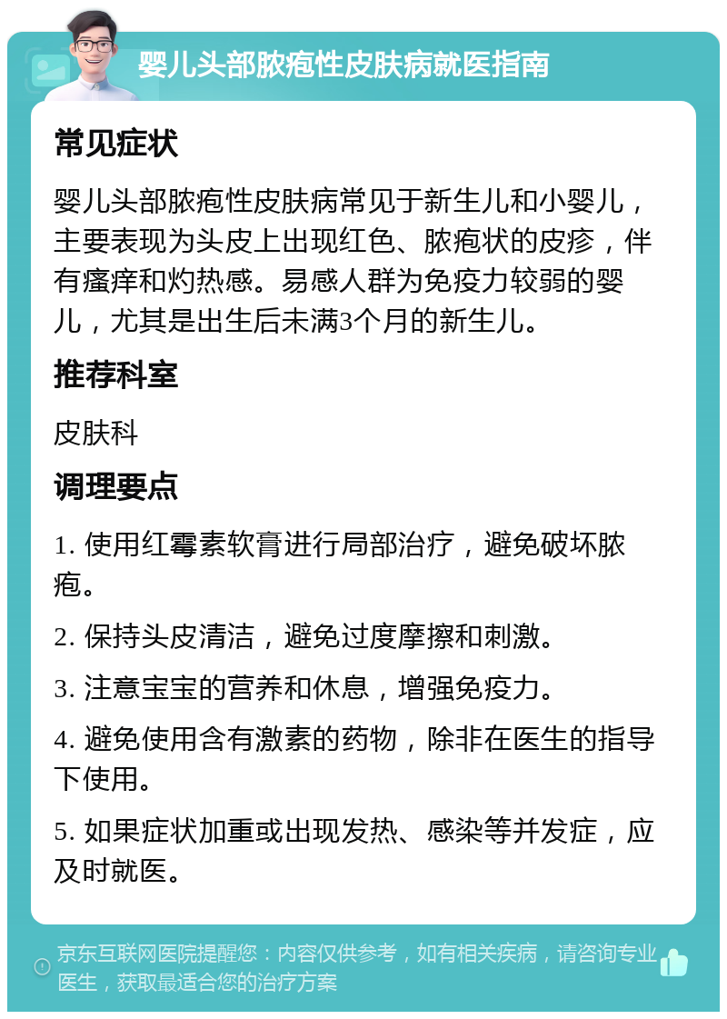 婴儿头部脓疱性皮肤病就医指南 常见症状 婴儿头部脓疱性皮肤病常见于新生儿和小婴儿，主要表现为头皮上出现红色、脓疱状的皮疹，伴有瘙痒和灼热感。易感人群为免疫力较弱的婴儿，尤其是出生后未满3个月的新生儿。 推荐科室 皮肤科 调理要点 1. 使用红霉素软膏进行局部治疗，避免破坏脓疱。 2. 保持头皮清洁，避免过度摩擦和刺激。 3. 注意宝宝的营养和休息，增强免疫力。 4. 避免使用含有激素的药物，除非在医生的指导下使用。 5. 如果症状加重或出现发热、感染等并发症，应及时就医。