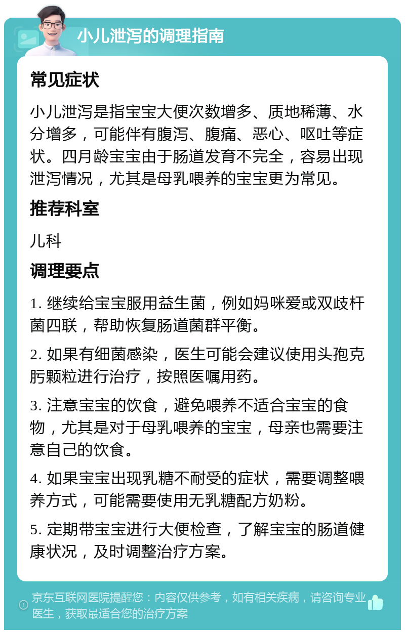 小儿泄泻的调理指南 常见症状 小儿泄泻是指宝宝大便次数增多、质地稀薄、水分增多，可能伴有腹泻、腹痛、恶心、呕吐等症状。四月龄宝宝由于肠道发育不完全，容易出现泄泻情况，尤其是母乳喂养的宝宝更为常见。 推荐科室 儿科 调理要点 1. 继续给宝宝服用益生菌，例如妈咪爱或双歧杆菌四联，帮助恢复肠道菌群平衡。 2. 如果有细菌感染，医生可能会建议使用头孢克肟颗粒进行治疗，按照医嘱用药。 3. 注意宝宝的饮食，避免喂养不适合宝宝的食物，尤其是对于母乳喂养的宝宝，母亲也需要注意自己的饮食。 4. 如果宝宝出现乳糖不耐受的症状，需要调整喂养方式，可能需要使用无乳糖配方奶粉。 5. 定期带宝宝进行大便检查，了解宝宝的肠道健康状况，及时调整治疗方案。