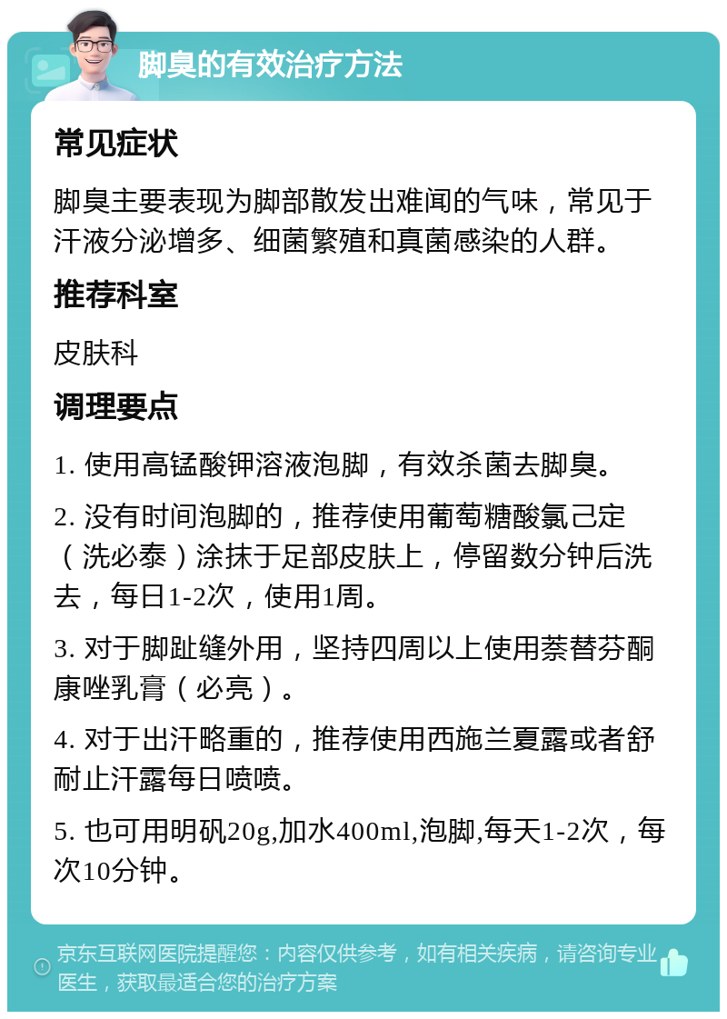 脚臭的有效治疗方法 常见症状 脚臭主要表现为脚部散发出难闻的气味，常见于汗液分泌增多、细菌繁殖和真菌感染的人群。 推荐科室 皮肤科 调理要点 1. 使用高锰酸钾溶液泡脚，有效杀菌去脚臭。 2. 没有时间泡脚的，推荐使用葡萄糖酸氯己定（洗必泰）涂抹于足部皮肤上，停留数分钟后洗去，每日1-2次，使用1周。 3. 对于脚趾缝外用，坚持四周以上使用萘替芬酮康唑乳膏（必亮）。 4. 对于出汗略重的，推荐使用西施兰夏露或者舒耐止汗露每日喷喷。 5. 也可用明矾20g,加水400ml,泡脚,每天1-2次，每次10分钟。