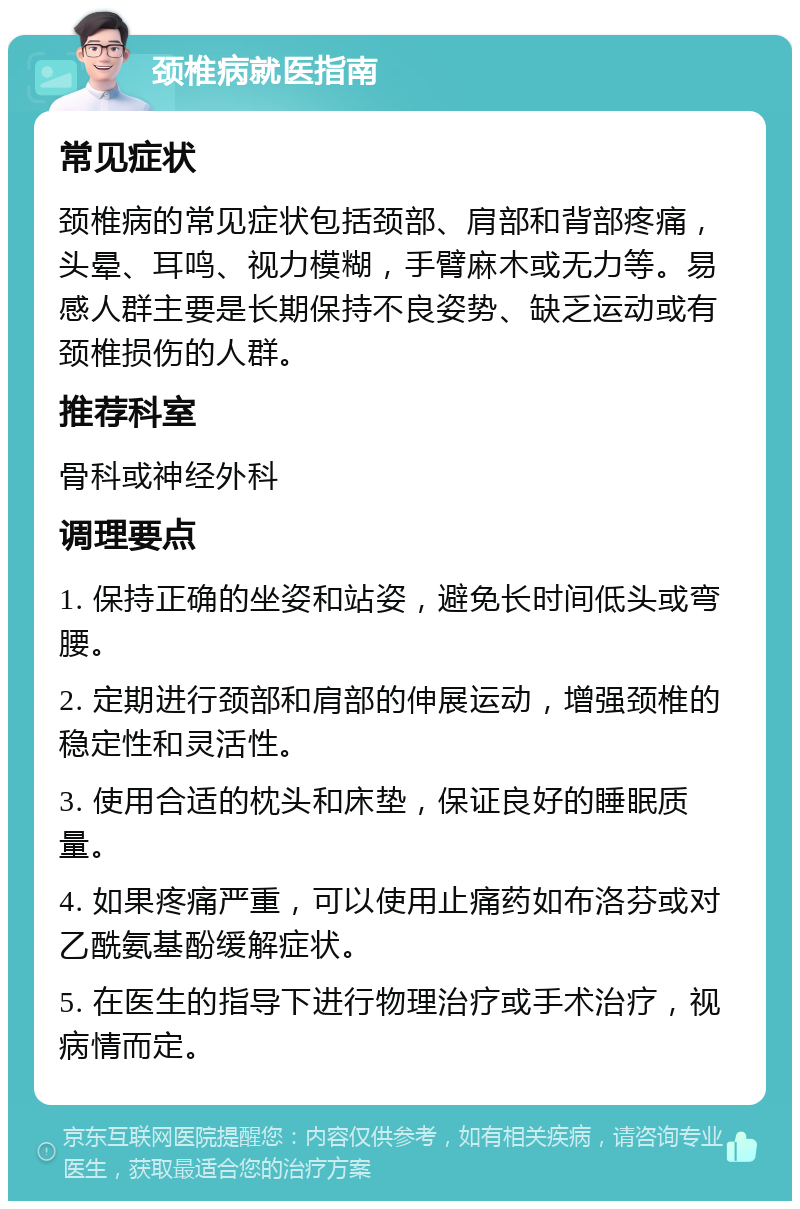 颈椎病就医指南 常见症状 颈椎病的常见症状包括颈部、肩部和背部疼痛，头晕、耳鸣、视力模糊，手臂麻木或无力等。易感人群主要是长期保持不良姿势、缺乏运动或有颈椎损伤的人群。 推荐科室 骨科或神经外科 调理要点 1. 保持正确的坐姿和站姿，避免长时间低头或弯腰。 2. 定期进行颈部和肩部的伸展运动，增强颈椎的稳定性和灵活性。 3. 使用合适的枕头和床垫，保证良好的睡眠质量。 4. 如果疼痛严重，可以使用止痛药如布洛芬或对乙酰氨基酚缓解症状。 5. 在医生的指导下进行物理治疗或手术治疗，视病情而定。