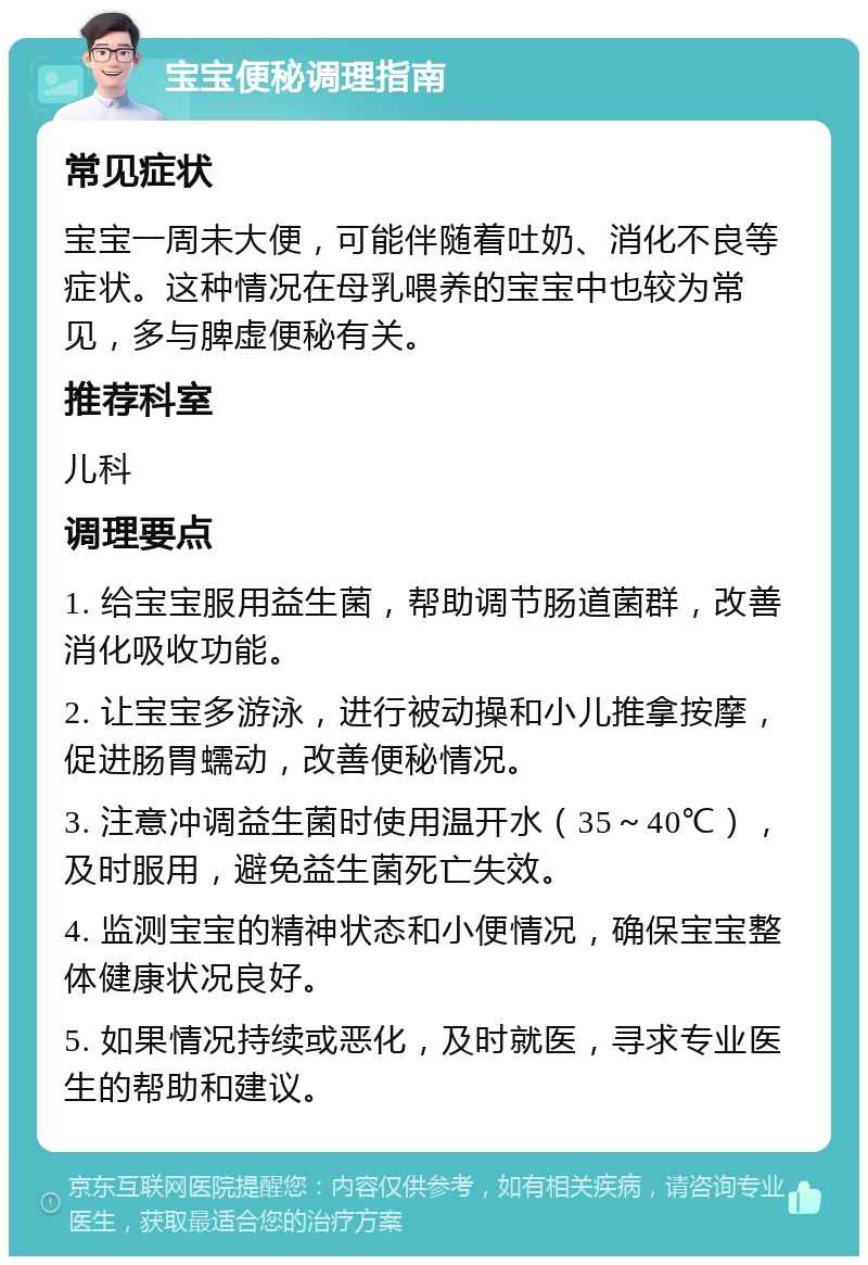 宝宝便秘调理指南 常见症状 宝宝一周未大便，可能伴随着吐奶、消化不良等症状。这种情况在母乳喂养的宝宝中也较为常见，多与脾虚便秘有关。 推荐科室 儿科 调理要点 1. 给宝宝服用益生菌，帮助调节肠道菌群，改善消化吸收功能。 2. 让宝宝多游泳，进行被动操和小儿推拿按摩，促进肠胃蠕动，改善便秘情况。 3. 注意冲调益生菌时使用温开水（35～40℃），及时服用，避免益生菌死亡失效。 4. 监测宝宝的精神状态和小便情况，确保宝宝整体健康状况良好。 5. 如果情况持续或恶化，及时就医，寻求专业医生的帮助和建议。