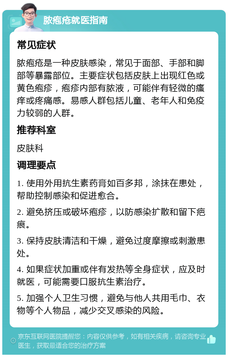 脓疱疮就医指南 常见症状 脓疱疮是一种皮肤感染，常见于面部、手部和脚部等暴露部位。主要症状包括皮肤上出现红色或黄色疱疹，疱疹内部有脓液，可能伴有轻微的瘙痒或疼痛感。易感人群包括儿童、老年人和免疫力较弱的人群。 推荐科室 皮肤科 调理要点 1. 使用外用抗生素药膏如百多邦，涂抹在患处，帮助控制感染和促进愈合。 2. 避免挤压或破坏疱疹，以防感染扩散和留下疤痕。 3. 保持皮肤清洁和干燥，避免过度摩擦或刺激患处。 4. 如果症状加重或伴有发热等全身症状，应及时就医，可能需要口服抗生素治疗。 5. 加强个人卫生习惯，避免与他人共用毛巾、衣物等个人物品，减少交叉感染的风险。