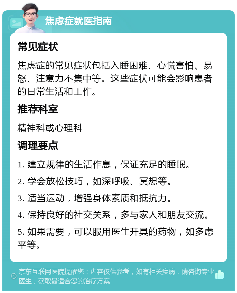 焦虑症就医指南 常见症状 焦虑症的常见症状包括入睡困难、心慌害怕、易怒、注意力不集中等。这些症状可能会影响患者的日常生活和工作。 推荐科室 精神科或心理科 调理要点 1. 建立规律的生活作息，保证充足的睡眠。 2. 学会放松技巧，如深呼吸、冥想等。 3. 适当运动，增强身体素质和抵抗力。 4. 保持良好的社交关系，多与家人和朋友交流。 5. 如果需要，可以服用医生开具的药物，如多虑平等。