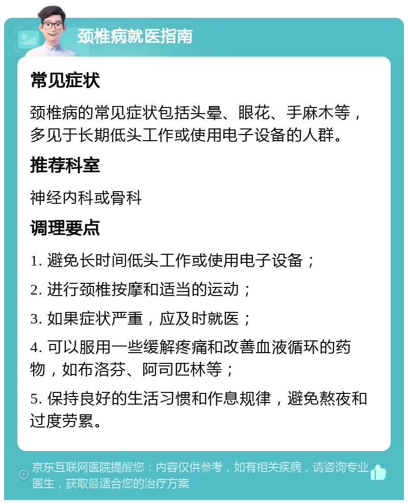 颈椎病就医指南 常见症状 颈椎病的常见症状包括头晕、眼花、手麻木等，多见于长期低头工作或使用电子设备的人群。 推荐科室 神经内科或骨科 调理要点 1. 避免长时间低头工作或使用电子设备； 2. 进行颈椎按摩和适当的运动； 3. 如果症状严重，应及时就医； 4. 可以服用一些缓解疼痛和改善血液循环的药物，如布洛芬、阿司匹林等； 5. 保持良好的生活习惯和作息规律，避免熬夜和过度劳累。