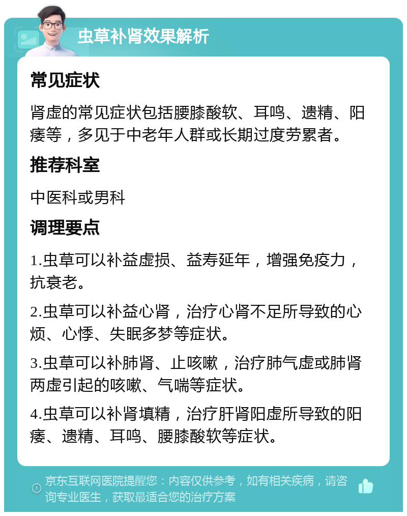 虫草补肾效果解析 常见症状 肾虚的常见症状包括腰膝酸软、耳鸣、遗精、阳痿等，多见于中老年人群或长期过度劳累者。 推荐科室 中医科或男科 调理要点 1.虫草可以补益虚损、益寿延年，增强免疫力，抗衰老。 2.虫草可以补益心肾，治疗心肾不足所导致的心烦、心悸、失眠多梦等症状。 3.虫草可以补肺肾、止咳嗽，治疗肺气虚或肺肾两虚引起的咳嗽、气喘等症状。 4.虫草可以补肾填精，治疗肝肾阳虚所导致的阳痿、遗精、耳鸣、腰膝酸软等症状。