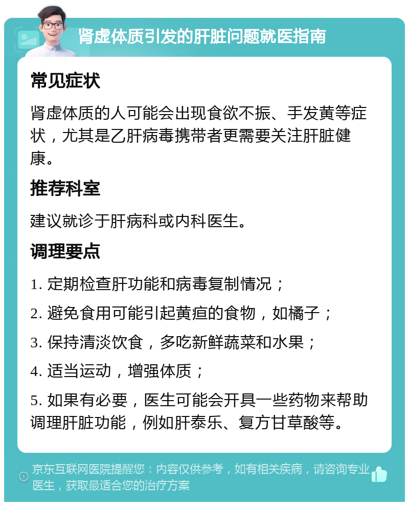 肾虚体质引发的肝脏问题就医指南 常见症状 肾虚体质的人可能会出现食欲不振、手发黄等症状，尤其是乙肝病毒携带者更需要关注肝脏健康。 推荐科室 建议就诊于肝病科或内科医生。 调理要点 1. 定期检查肝功能和病毒复制情况； 2. 避免食用可能引起黄疸的食物，如橘子； 3. 保持清淡饮食，多吃新鲜蔬菜和水果； 4. 适当运动，增强体质； 5. 如果有必要，医生可能会开具一些药物来帮助调理肝脏功能，例如肝泰乐、复方甘草酸等。