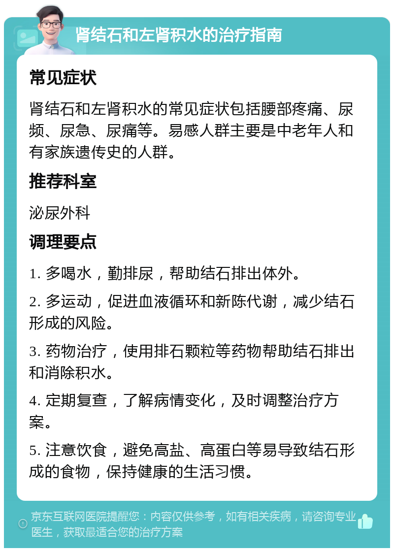 肾结石和左肾积水的治疗指南 常见症状 肾结石和左肾积水的常见症状包括腰部疼痛、尿频、尿急、尿痛等。易感人群主要是中老年人和有家族遗传史的人群。 推荐科室 泌尿外科 调理要点 1. 多喝水，勤排尿，帮助结石排出体外。 2. 多运动，促进血液循环和新陈代谢，减少结石形成的风险。 3. 药物治疗，使用排石颗粒等药物帮助结石排出和消除积水。 4. 定期复查，了解病情变化，及时调整治疗方案。 5. 注意饮食，避免高盐、高蛋白等易导致结石形成的食物，保持健康的生活习惯。