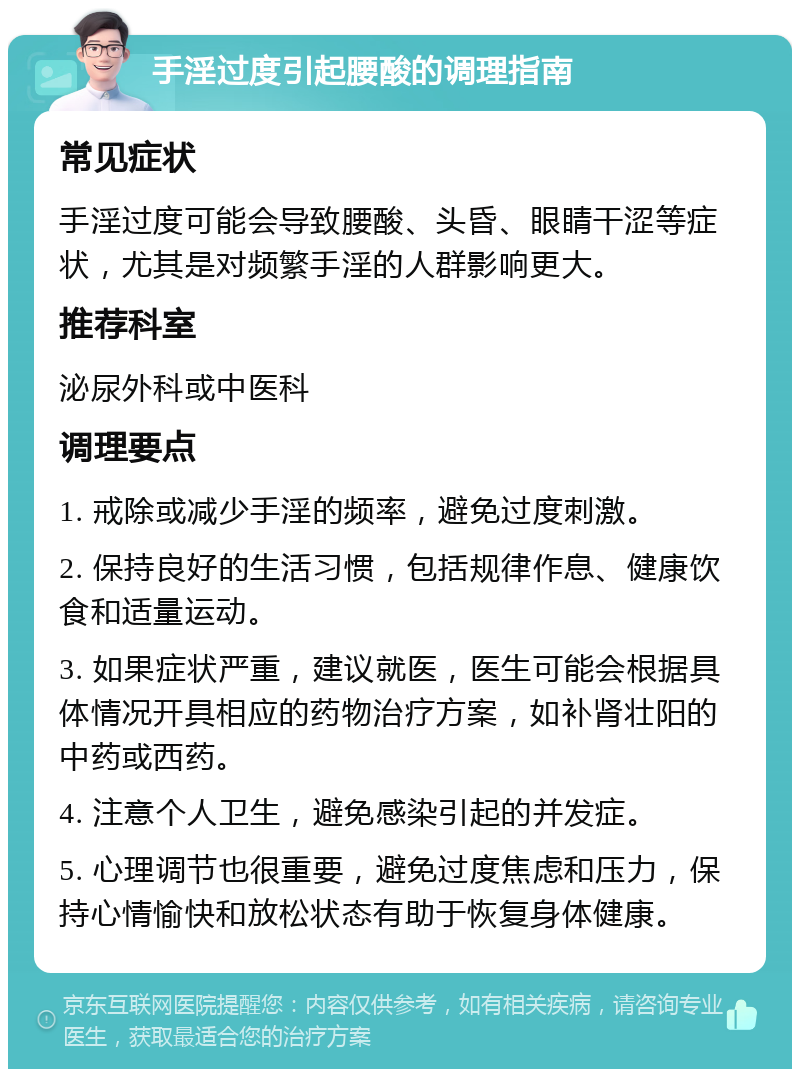 手淫过度引起腰酸的调理指南 常见症状 手淫过度可能会导致腰酸、头昏、眼睛干涩等症状，尤其是对频繁手淫的人群影响更大。 推荐科室 泌尿外科或中医科 调理要点 1. 戒除或减少手淫的频率，避免过度刺激。 2. 保持良好的生活习惯，包括规律作息、健康饮食和适量运动。 3. 如果症状严重，建议就医，医生可能会根据具体情况开具相应的药物治疗方案，如补肾壮阳的中药或西药。 4. 注意个人卫生，避免感染引起的并发症。 5. 心理调节也很重要，避免过度焦虑和压力，保持心情愉快和放松状态有助于恢复身体健康。