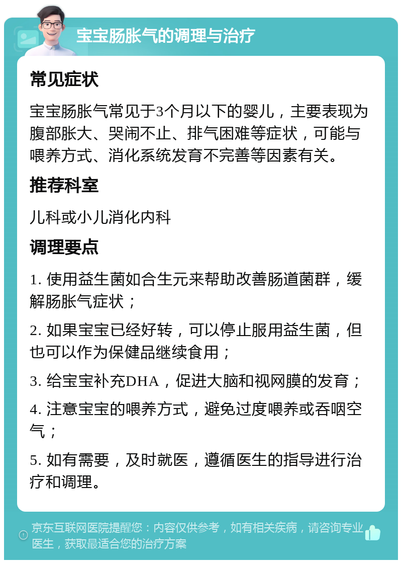 宝宝肠胀气的调理与治疗 常见症状 宝宝肠胀气常见于3个月以下的婴儿，主要表现为腹部胀大、哭闹不止、排气困难等症状，可能与喂养方式、消化系统发育不完善等因素有关。 推荐科室 儿科或小儿消化内科 调理要点 1. 使用益生菌如合生元来帮助改善肠道菌群，缓解肠胀气症状； 2. 如果宝宝已经好转，可以停止服用益生菌，但也可以作为保健品继续食用； 3. 给宝宝补充DHA，促进大脑和视网膜的发育； 4. 注意宝宝的喂养方式，避免过度喂养或吞咽空气； 5. 如有需要，及时就医，遵循医生的指导进行治疗和调理。