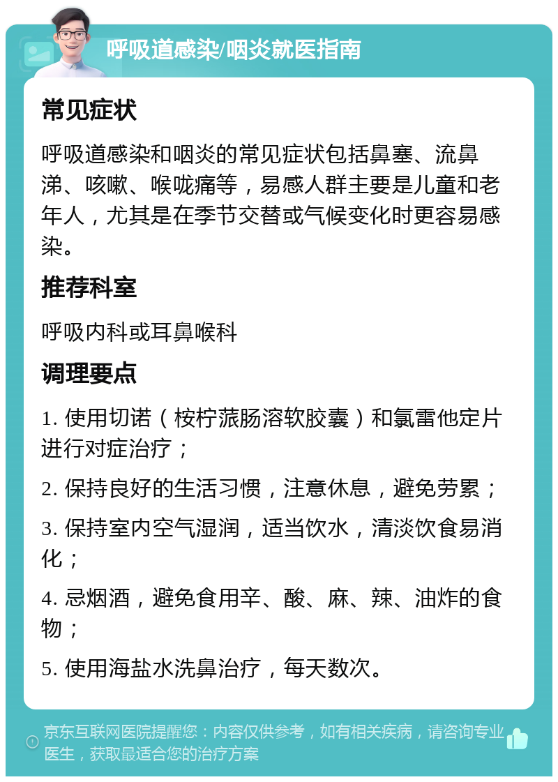 呼吸道感染/咽炎就医指南 常见症状 呼吸道感染和咽炎的常见症状包括鼻塞、流鼻涕、咳嗽、喉咙痛等，易感人群主要是儿童和老年人，尤其是在季节交替或气候变化时更容易感染。 推荐科室 呼吸内科或耳鼻喉科 调理要点 1. 使用切诺（桉柠蒎肠溶软胶囊）和氯雷他定片进行对症治疗； 2. 保持良好的生活习惯，注意休息，避免劳累； 3. 保持室内空气湿润，适当饮水，清淡饮食易消化； 4. 忌烟酒，避免食用辛、酸、麻、辣、油炸的食物； 5. 使用海盐水洗鼻治疗，每天数次。