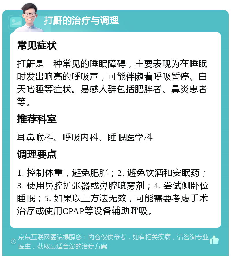 打鼾的治疗与调理 常见症状 打鼾是一种常见的睡眠障碍，主要表现为在睡眠时发出响亮的呼吸声，可能伴随着呼吸暂停、白天嗜睡等症状。易感人群包括肥胖者、鼻炎患者等。 推荐科室 耳鼻喉科、呼吸内科、睡眠医学科 调理要点 1. 控制体重，避免肥胖；2. 避免饮酒和安眠药；3. 使用鼻腔扩张器或鼻腔喷雾剂；4. 尝试侧卧位睡眠；5. 如果以上方法无效，可能需要考虑手术治疗或使用CPAP等设备辅助呼吸。