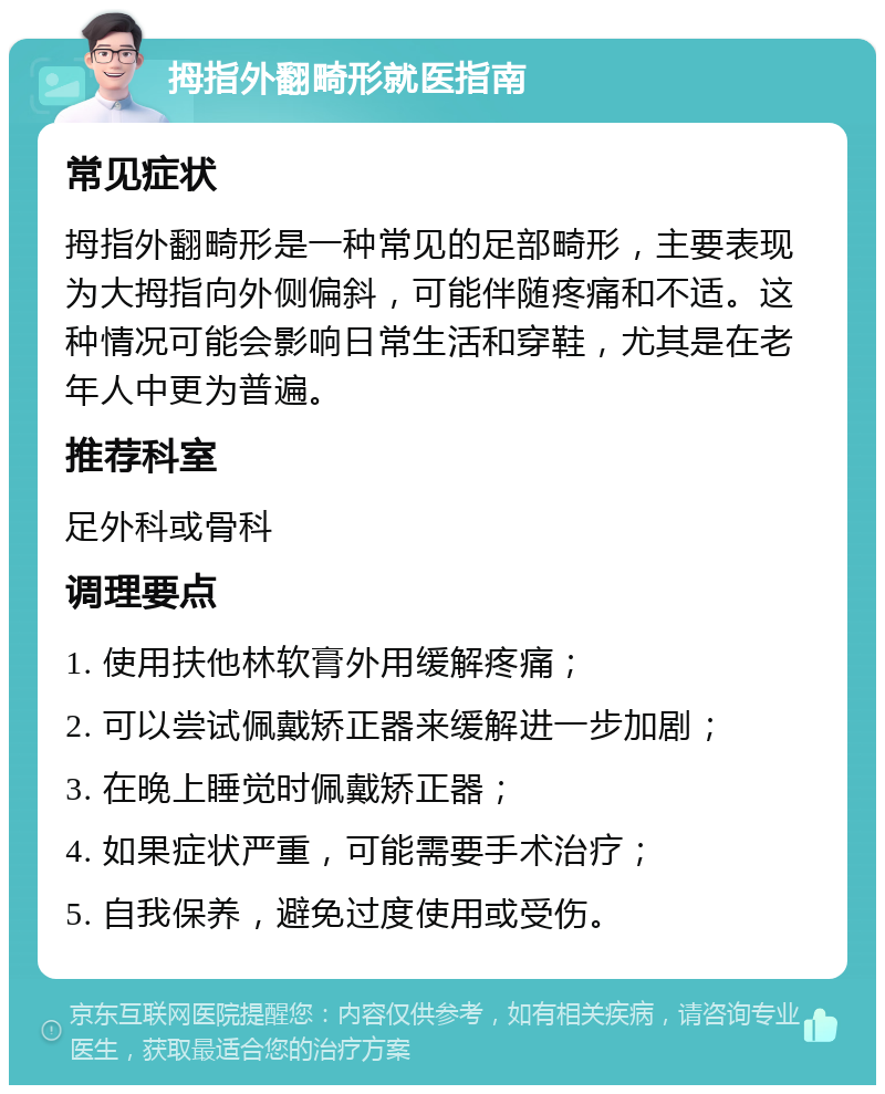 拇指外翻畸形就医指南 常见症状 拇指外翻畸形是一种常见的足部畸形，主要表现为大拇指向外侧偏斜，可能伴随疼痛和不适。这种情况可能会影响日常生活和穿鞋，尤其是在老年人中更为普遍。 推荐科室 足外科或骨科 调理要点 1. 使用扶他林软膏外用缓解疼痛； 2. 可以尝试佩戴矫正器来缓解进一步加剧； 3. 在晚上睡觉时佩戴矫正器； 4. 如果症状严重，可能需要手术治疗； 5. 自我保养，避免过度使用或受伤。