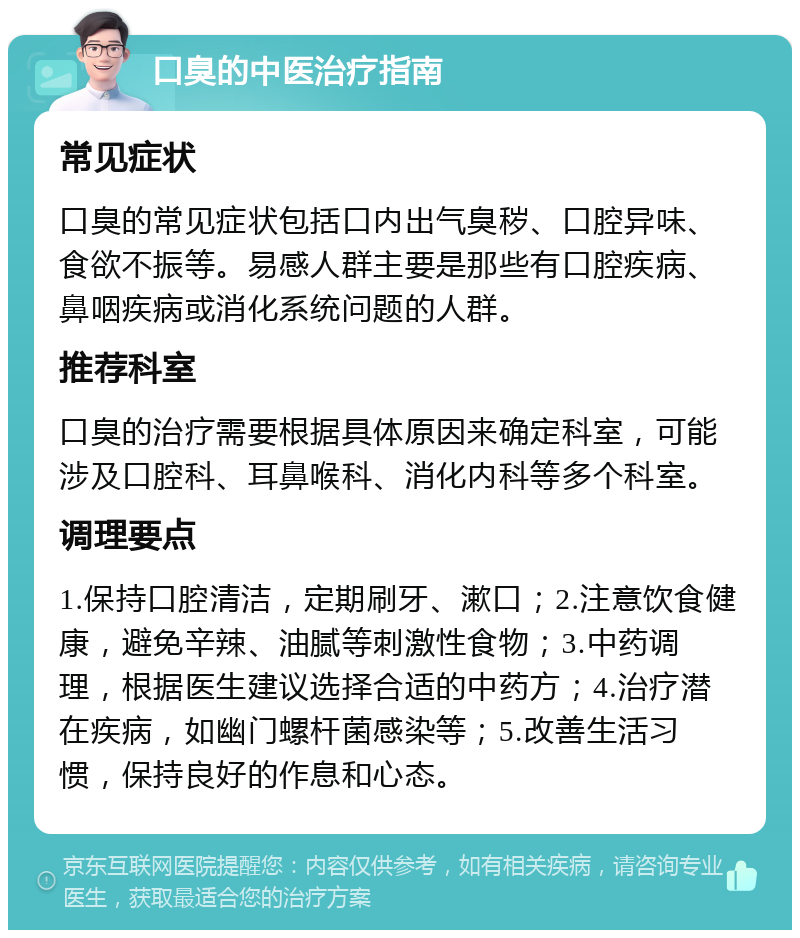 口臭的中医治疗指南 常见症状 口臭的常见症状包括口内出气臭秽、口腔异味、食欲不振等。易感人群主要是那些有口腔疾病、鼻咽疾病或消化系统问题的人群。 推荐科室 口臭的治疗需要根据具体原因来确定科室，可能涉及口腔科、耳鼻喉科、消化内科等多个科室。 调理要点 1.保持口腔清洁，定期刷牙、漱口；2.注意饮食健康，避免辛辣、油腻等刺激性食物；3.中药调理，根据医生建议选择合适的中药方；4.治疗潜在疾病，如幽门螺杆菌感染等；5.改善生活习惯，保持良好的作息和心态。