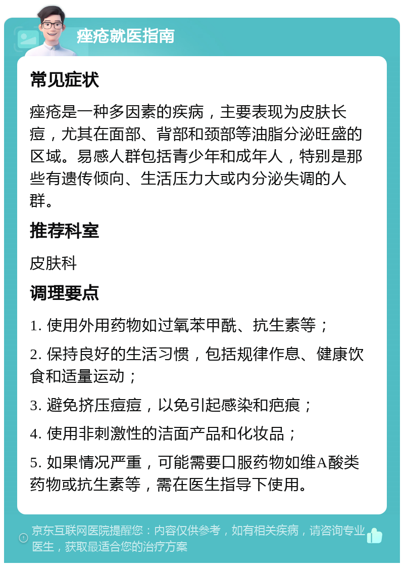 痤疮就医指南 常见症状 痤疮是一种多因素的疾病，主要表现为皮肤长痘，尤其在面部、背部和颈部等油脂分泌旺盛的区域。易感人群包括青少年和成年人，特别是那些有遗传倾向、生活压力大或内分泌失调的人群。 推荐科室 皮肤科 调理要点 1. 使用外用药物如过氧苯甲酰、抗生素等； 2. 保持良好的生活习惯，包括规律作息、健康饮食和适量运动； 3. 避免挤压痘痘，以免引起感染和疤痕； 4. 使用非刺激性的洁面产品和化妆品； 5. 如果情况严重，可能需要口服药物如维A酸类药物或抗生素等，需在医生指导下使用。