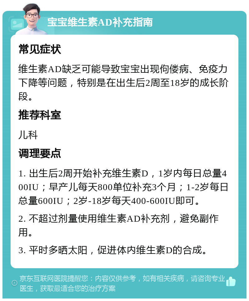 宝宝维生素AD补充指南 常见症状 维生素AD缺乏可能导致宝宝出现佝偻病、免疫力下降等问题，特别是在出生后2周至18岁的成长阶段。 推荐科室 儿科 调理要点 1. 出生后2周开始补充维生素D，1岁内每日总量400IU；早产儿每天800单位补充3个月；1-2岁每日总量600IU；2岁-18岁每天400-600IU即可。 2. 不超过剂量使用维生素AD补充剂，避免副作用。 3. 平时多晒太阳，促进体内维生素D的合成。