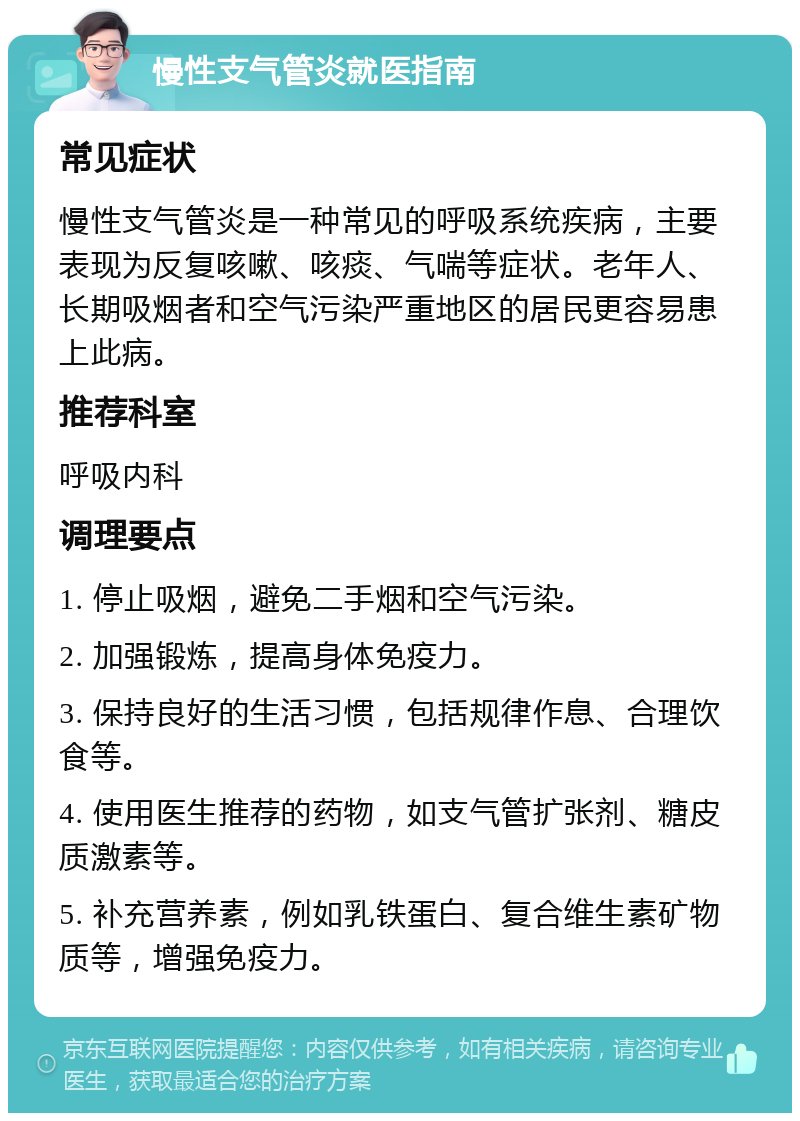 慢性支气管炎就医指南 常见症状 慢性支气管炎是一种常见的呼吸系统疾病，主要表现为反复咳嗽、咳痰、气喘等症状。老年人、长期吸烟者和空气污染严重地区的居民更容易患上此病。 推荐科室 呼吸内科 调理要点 1. 停止吸烟，避免二手烟和空气污染。 2. 加强锻炼，提高身体免疫力。 3. 保持良好的生活习惯，包括规律作息、合理饮食等。 4. 使用医生推荐的药物，如支气管扩张剂、糖皮质激素等。 5. 补充营养素，例如乳铁蛋白、复合维生素矿物质等，增强免疫力。