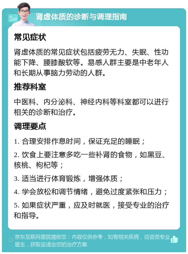 肾虚体质的诊断与调理指南 常见症状 肾虚体质的常见症状包括疲劳无力、失眠、性功能下降、腰膝酸软等。易感人群主要是中老年人和长期从事脑力劳动的人群。 推荐科室 中医科、内分泌科、神经内科等科室都可以进行相关的诊断和治疗。 调理要点 1. 合理安排作息时间，保证充足的睡眠； 2. 饮食上要注意多吃一些补肾的食物，如黑豆、核桃、枸杞等； 3. 适当进行体育锻炼，增强体质； 4. 学会放松和调节情绪，避免过度紧张和压力； 5. 如果症状严重，应及时就医，接受专业的治疗和指导。