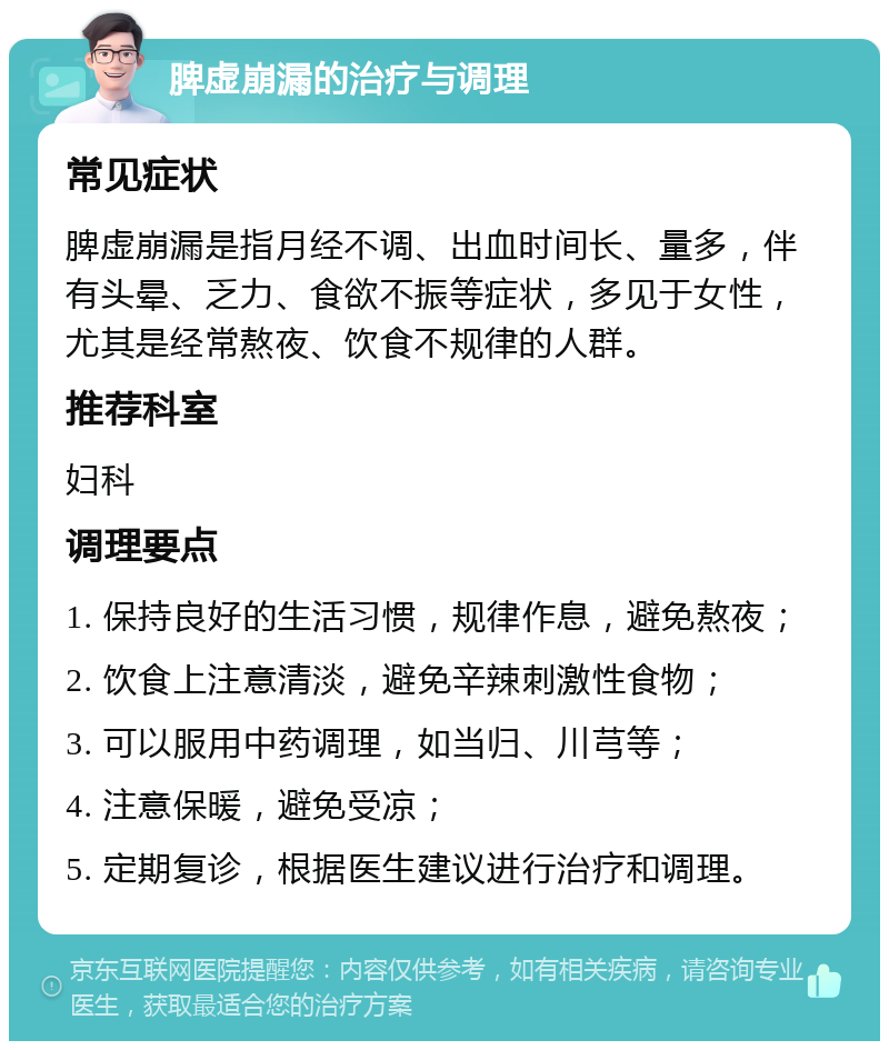 脾虚崩漏的治疗与调理 常见症状 脾虚崩漏是指月经不调、出血时间长、量多，伴有头晕、乏力、食欲不振等症状，多见于女性，尤其是经常熬夜、饮食不规律的人群。 推荐科室 妇科 调理要点 1. 保持良好的生活习惯，规律作息，避免熬夜； 2. 饮食上注意清淡，避免辛辣刺激性食物； 3. 可以服用中药调理，如当归、川芎等； 4. 注意保暖，避免受凉； 5. 定期复诊，根据医生建议进行治疗和调理。