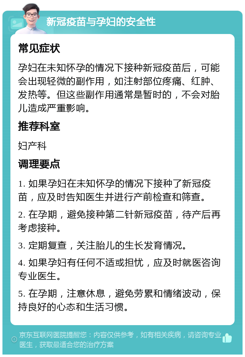 新冠疫苗与孕妇的安全性 常见症状 孕妇在未知怀孕的情况下接种新冠疫苗后，可能会出现轻微的副作用，如注射部位疼痛、红肿、发热等。但这些副作用通常是暂时的，不会对胎儿造成严重影响。 推荐科室 妇产科 调理要点 1. 如果孕妇在未知怀孕的情况下接种了新冠疫苗，应及时告知医生并进行产前检查和筛查。 2. 在孕期，避免接种第二针新冠疫苗，待产后再考虑接种。 3. 定期复查，关注胎儿的生长发育情况。 4. 如果孕妇有任何不适或担忧，应及时就医咨询专业医生。 5. 在孕期，注意休息，避免劳累和情绪波动，保持良好的心态和生活习惯。