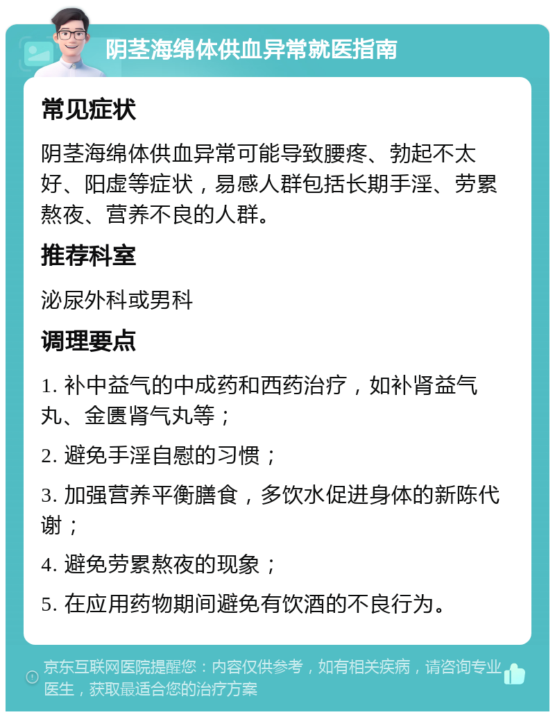 阴茎海绵体供血异常就医指南 常见症状 阴茎海绵体供血异常可能导致腰疼、勃起不太好、阳虚等症状，易感人群包括长期手淫、劳累熬夜、营养不良的人群。 推荐科室 泌尿外科或男科 调理要点 1. 补中益气的中成药和西药治疗，如补肾益气丸、金匮肾气丸等； 2. 避免手淫自慰的习惯； 3. 加强营养平衡膳食，多饮水促进身体的新陈代谢； 4. 避免劳累熬夜的现象； 5. 在应用药物期间避免有饮酒的不良行为。