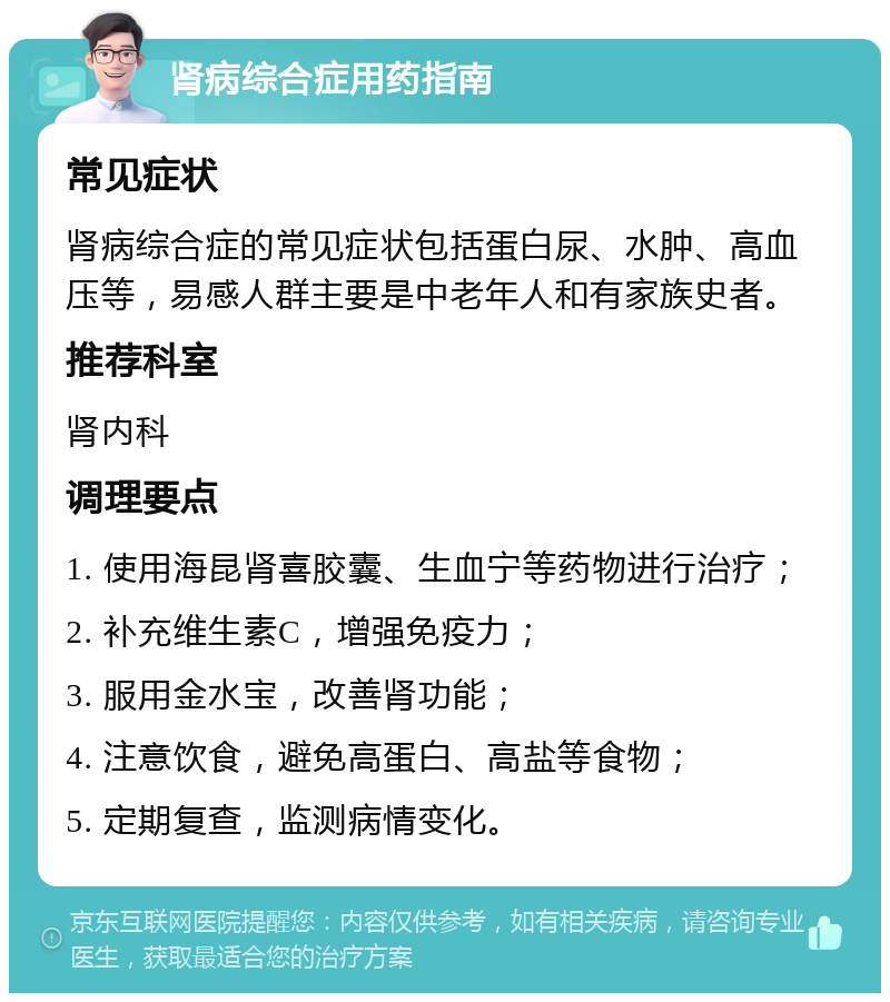 肾病综合症用药指南 常见症状 肾病综合症的常见症状包括蛋白尿、水肿、高血压等，易感人群主要是中老年人和有家族史者。 推荐科室 肾内科 调理要点 1. 使用海昆肾喜胶囊、生血宁等药物进行治疗； 2. 补充维生素C，增强免疫力； 3. 服用金水宝，改善肾功能； 4. 注意饮食，避免高蛋白、高盐等食物； 5. 定期复查，监测病情变化。