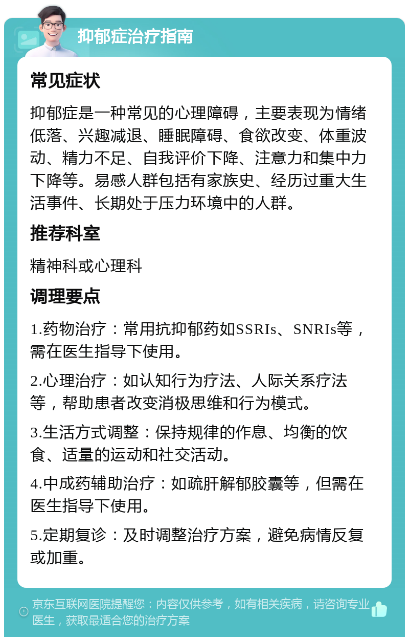 抑郁症治疗指南 常见症状 抑郁症是一种常见的心理障碍，主要表现为情绪低落、兴趣减退、睡眠障碍、食欲改变、体重波动、精力不足、自我评价下降、注意力和集中力下降等。易感人群包括有家族史、经历过重大生活事件、长期处于压力环境中的人群。 推荐科室 精神科或心理科 调理要点 1.药物治疗：常用抗抑郁药如SSRIs、SNRIs等，需在医生指导下使用。 2.心理治疗：如认知行为疗法、人际关系疗法等，帮助患者改变消极思维和行为模式。 3.生活方式调整：保持规律的作息、均衡的饮食、适量的运动和社交活动。 4.中成药辅助治疗：如疏肝解郁胶囊等，但需在医生指导下使用。 5.定期复诊：及时调整治疗方案，避免病情反复或加重。