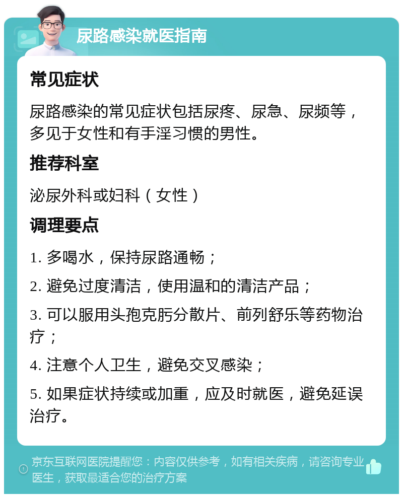 尿路感染就医指南 常见症状 尿路感染的常见症状包括尿疼、尿急、尿频等，多见于女性和有手淫习惯的男性。 推荐科室 泌尿外科或妇科（女性） 调理要点 1. 多喝水，保持尿路通畅； 2. 避免过度清洁，使用温和的清洁产品； 3. 可以服用头孢克肟分散片、前列舒乐等药物治疗； 4. 注意个人卫生，避免交叉感染； 5. 如果症状持续或加重，应及时就医，避免延误治疗。