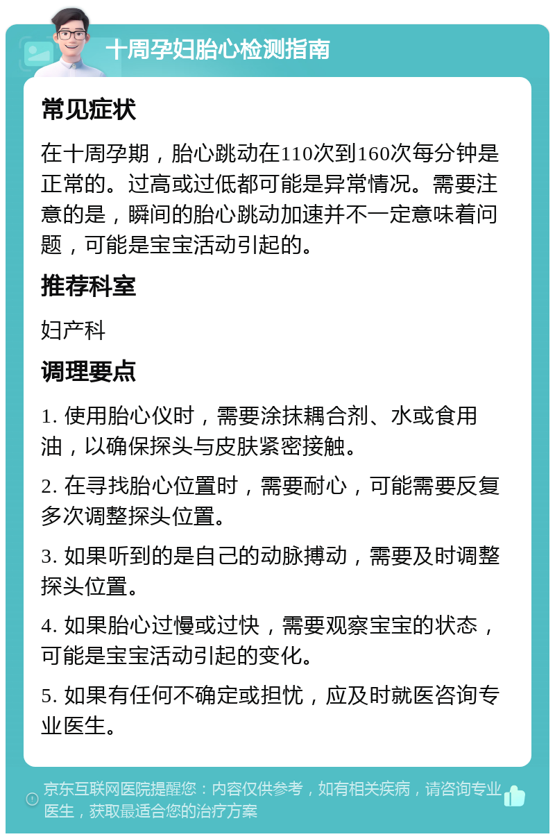 十周孕妇胎心检测指南 常见症状 在十周孕期，胎心跳动在110次到160次每分钟是正常的。过高或过低都可能是异常情况。需要注意的是，瞬间的胎心跳动加速并不一定意味着问题，可能是宝宝活动引起的。 推荐科室 妇产科 调理要点 1. 使用胎心仪时，需要涂抹耦合剂、水或食用油，以确保探头与皮肤紧密接触。 2. 在寻找胎心位置时，需要耐心，可能需要反复多次调整探头位置。 3. 如果听到的是自己的动脉搏动，需要及时调整探头位置。 4. 如果胎心过慢或过快，需要观察宝宝的状态，可能是宝宝活动引起的变化。 5. 如果有任何不确定或担忧，应及时就医咨询专业医生。