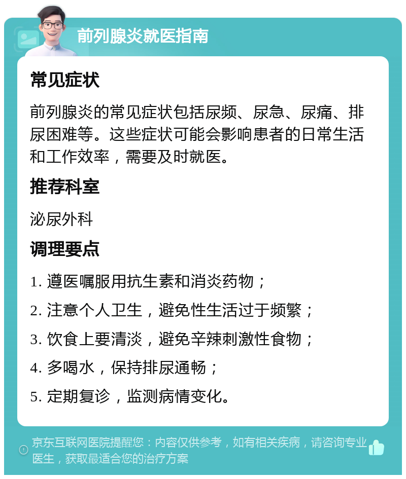 前列腺炎就医指南 常见症状 前列腺炎的常见症状包括尿频、尿急、尿痛、排尿困难等。这些症状可能会影响患者的日常生活和工作效率，需要及时就医。 推荐科室 泌尿外科 调理要点 1. 遵医嘱服用抗生素和消炎药物； 2. 注意个人卫生，避免性生活过于频繁； 3. 饮食上要清淡，避免辛辣刺激性食物； 4. 多喝水，保持排尿通畅； 5. 定期复诊，监测病情变化。