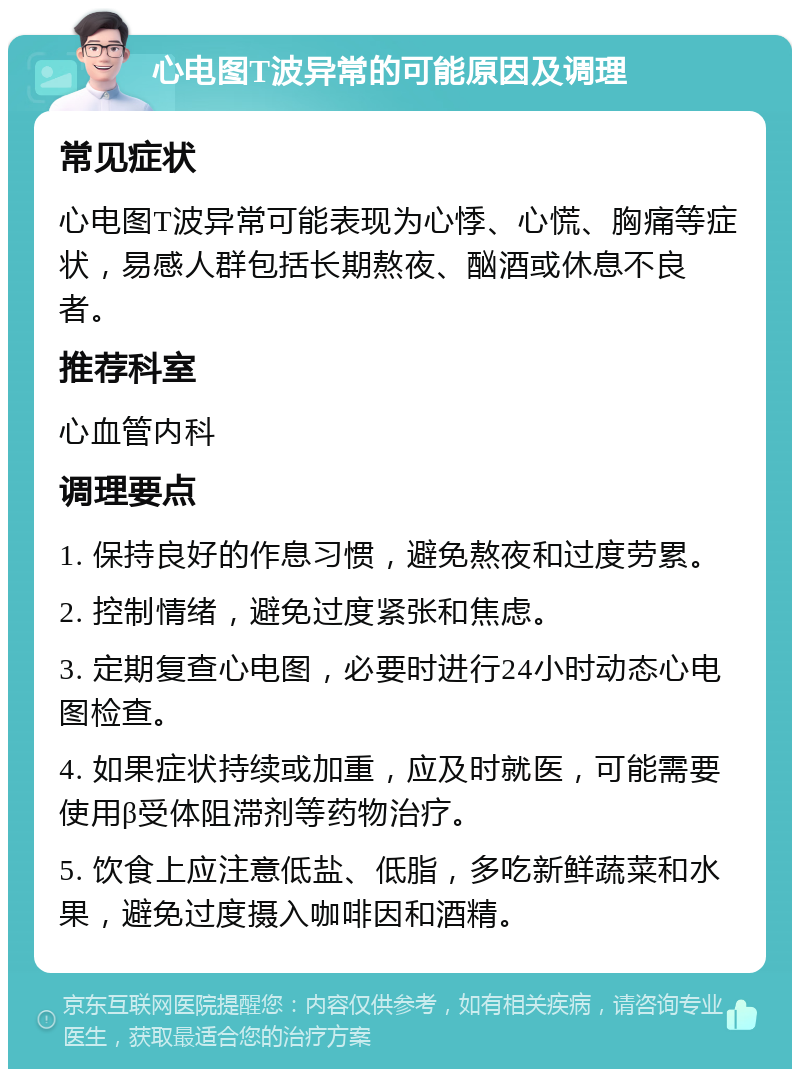 心电图T波异常的可能原因及调理 常见症状 心电图T波异常可能表现为心悸、心慌、胸痛等症状，易感人群包括长期熬夜、酗酒或休息不良者。 推荐科室 心血管内科 调理要点 1. 保持良好的作息习惯，避免熬夜和过度劳累。 2. 控制情绪，避免过度紧张和焦虑。 3. 定期复查心电图，必要时进行24小时动态心电图检查。 4. 如果症状持续或加重，应及时就医，可能需要使用β受体阻滞剂等药物治疗。 5. 饮食上应注意低盐、低脂，多吃新鲜蔬菜和水果，避免过度摄入咖啡因和酒精。