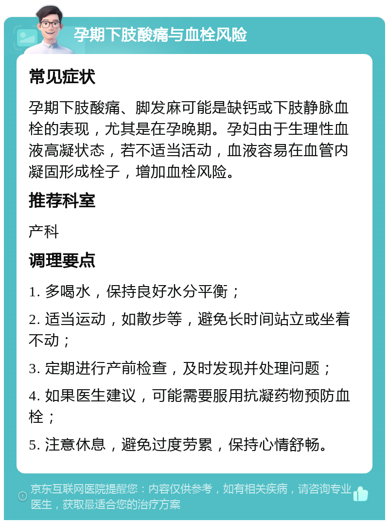 孕期下肢酸痛与血栓风险 常见症状 孕期下肢酸痛、脚发麻可能是缺钙或下肢静脉血栓的表现，尤其是在孕晚期。孕妇由于生理性血液高凝状态，若不适当活动，血液容易在血管内凝固形成栓子，增加血栓风险。 推荐科室 产科 调理要点 1. 多喝水，保持良好水分平衡； 2. 适当运动，如散步等，避免长时间站立或坐着不动； 3. 定期进行产前检查，及时发现并处理问题； 4. 如果医生建议，可能需要服用抗凝药物预防血栓； 5. 注意休息，避免过度劳累，保持心情舒畅。