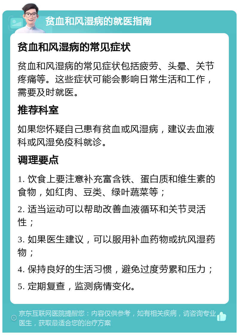 贫血和风湿病的就医指南 贫血和风湿病的常见症状 贫血和风湿病的常见症状包括疲劳、头晕、关节疼痛等。这些症状可能会影响日常生活和工作，需要及时就医。 推荐科室 如果您怀疑自己患有贫血或风湿病，建议去血液科或风湿免疫科就诊。 调理要点 1. 饮食上要注意补充富含铁、蛋白质和维生素的食物，如红肉、豆类、绿叶蔬菜等； 2. 适当运动可以帮助改善血液循环和关节灵活性； 3. 如果医生建议，可以服用补血药物或抗风湿药物； 4. 保持良好的生活习惯，避免过度劳累和压力； 5. 定期复查，监测病情变化。