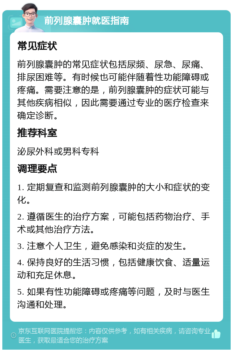 前列腺囊肿就医指南 常见症状 前列腺囊肿的常见症状包括尿频、尿急、尿痛、排尿困难等。有时候也可能伴随着性功能障碍或疼痛。需要注意的是，前列腺囊肿的症状可能与其他疾病相似，因此需要通过专业的医疗检查来确定诊断。 推荐科室 泌尿外科或男科专科 调理要点 1. 定期复查和监测前列腺囊肿的大小和症状的变化。 2. 遵循医生的治疗方案，可能包括药物治疗、手术或其他治疗方法。 3. 注意个人卫生，避免感染和炎症的发生。 4. 保持良好的生活习惯，包括健康饮食、适量运动和充足休息。 5. 如果有性功能障碍或疼痛等问题，及时与医生沟通和处理。