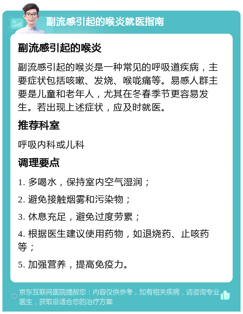 副流感引起的喉炎就医指南 副流感引起的喉炎 副流感引起的喉炎是一种常见的呼吸道疾病，主要症状包括咳嗽、发烧、喉咙痛等。易感人群主要是儿童和老年人，尤其在冬春季节更容易发生。若出现上述症状，应及时就医。 推荐科室 呼吸内科或儿科 调理要点 1. 多喝水，保持室内空气湿润； 2. 避免接触烟雾和污染物； 3. 休息充足，避免过度劳累； 4. 根据医生建议使用药物，如退烧药、止咳药等； 5. 加强营养，提高免疫力。