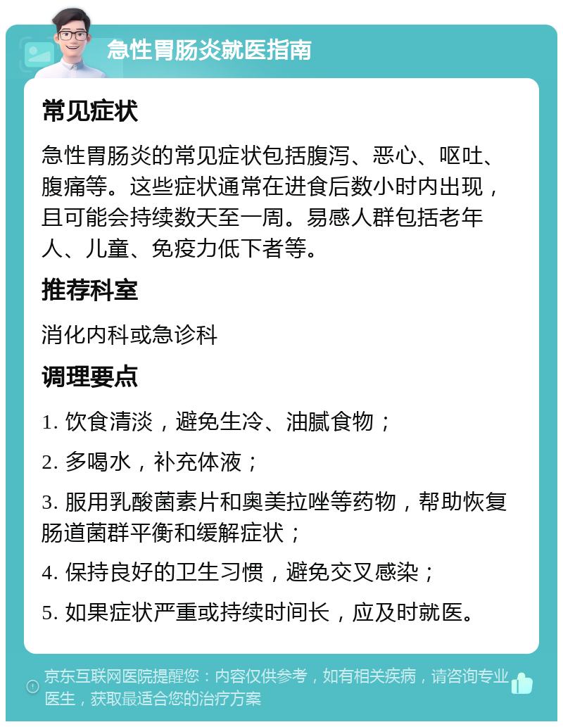 急性胃肠炎就医指南 常见症状 急性胃肠炎的常见症状包括腹泻、恶心、呕吐、腹痛等。这些症状通常在进食后数小时内出现，且可能会持续数天至一周。易感人群包括老年人、儿童、免疫力低下者等。 推荐科室 消化内科或急诊科 调理要点 1. 饮食清淡，避免生冷、油腻食物； 2. 多喝水，补充体液； 3. 服用乳酸菌素片和奥美拉唑等药物，帮助恢复肠道菌群平衡和缓解症状； 4. 保持良好的卫生习惯，避免交叉感染； 5. 如果症状严重或持续时间长，应及时就医。