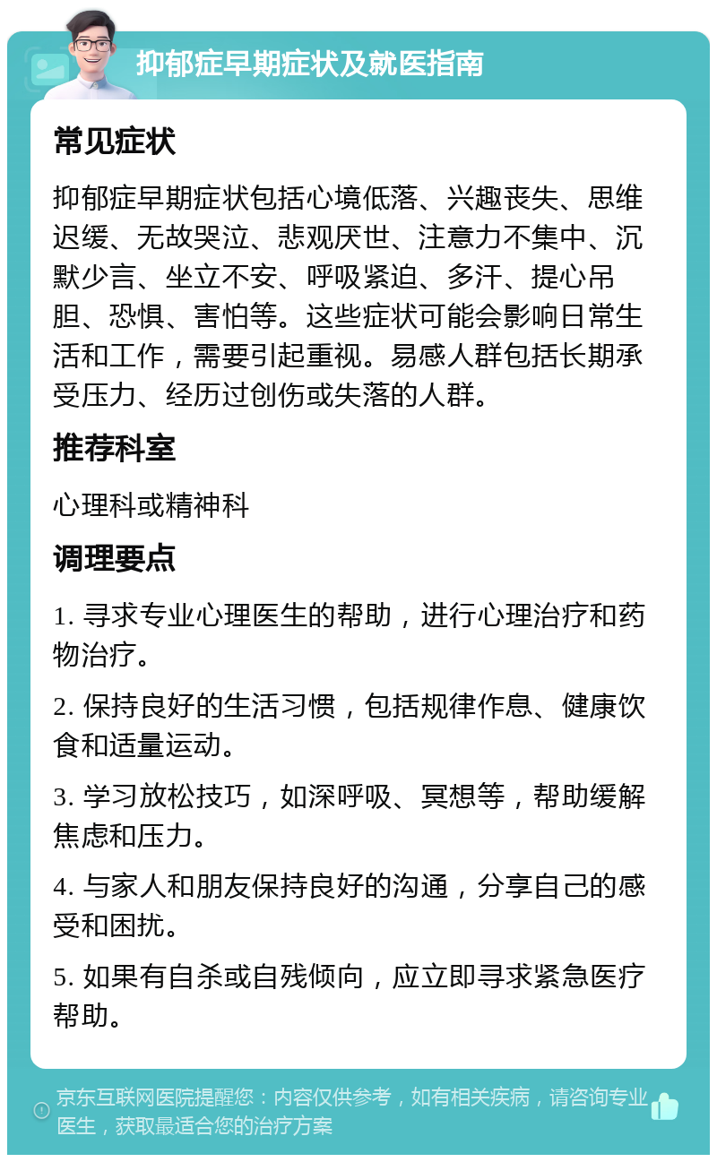 抑郁症早期症状及就医指南 常见症状 抑郁症早期症状包括心境低落、兴趣丧失、思维迟缓、无故哭泣、悲观厌世、注意力不集中、沉默少言、坐立不安、呼吸紧迫、多汗、提心吊胆、恐惧、害怕等。这些症状可能会影响日常生活和工作，需要引起重视。易感人群包括长期承受压力、经历过创伤或失落的人群。 推荐科室 心理科或精神科 调理要点 1. 寻求专业心理医生的帮助，进行心理治疗和药物治疗。 2. 保持良好的生活习惯，包括规律作息、健康饮食和适量运动。 3. 学习放松技巧，如深呼吸、冥想等，帮助缓解焦虑和压力。 4. 与家人和朋友保持良好的沟通，分享自己的感受和困扰。 5. 如果有自杀或自残倾向，应立即寻求紧急医疗帮助。