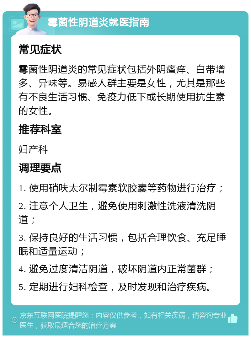 霉菌性阴道炎就医指南 常见症状 霉菌性阴道炎的常见症状包括外阴瘙痒、白带增多、异味等。易感人群主要是女性，尤其是那些有不良生活习惯、免疫力低下或长期使用抗生素的女性。 推荐科室 妇产科 调理要点 1. 使用硝呋太尔制霉素软胶囊等药物进行治疗； 2. 注意个人卫生，避免使用刺激性洗液清洗阴道； 3. 保持良好的生活习惯，包括合理饮食、充足睡眠和适量运动； 4. 避免过度清洁阴道，破坏阴道内正常菌群； 5. 定期进行妇科检查，及时发现和治疗疾病。