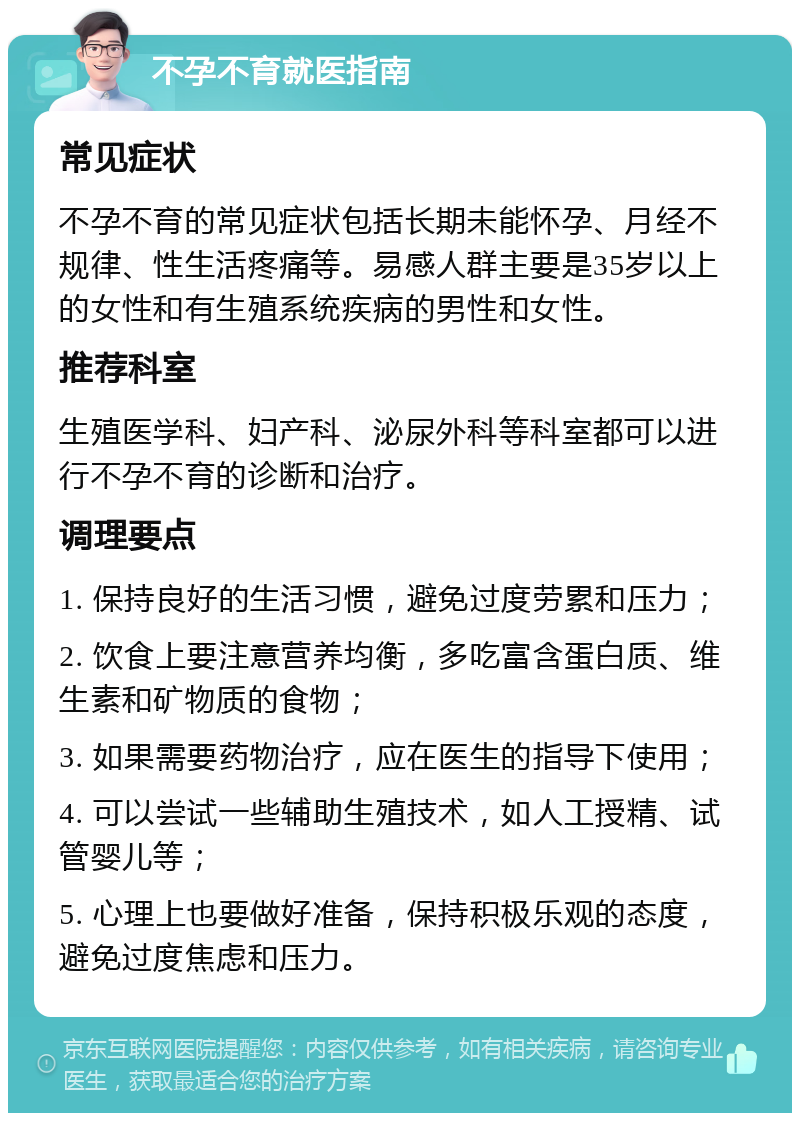 不孕不育就医指南 常见症状 不孕不育的常见症状包括长期未能怀孕、月经不规律、性生活疼痛等。易感人群主要是35岁以上的女性和有生殖系统疾病的男性和女性。 推荐科室 生殖医学科、妇产科、泌尿外科等科室都可以进行不孕不育的诊断和治疗。 调理要点 1. 保持良好的生活习惯，避免过度劳累和压力； 2. 饮食上要注意营养均衡，多吃富含蛋白质、维生素和矿物质的食物； 3. 如果需要药物治疗，应在医生的指导下使用； 4. 可以尝试一些辅助生殖技术，如人工授精、试管婴儿等； 5. 心理上也要做好准备，保持积极乐观的态度，避免过度焦虑和压力。