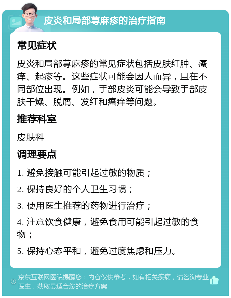 皮炎和局部荨麻疹的治疗指南 常见症状 皮炎和局部荨麻疹的常见症状包括皮肤红肿、瘙痒、起疹等。这些症状可能会因人而异，且在不同部位出现。例如，手部皮炎可能会导致手部皮肤干燥、脱屑、发红和瘙痒等问题。 推荐科室 皮肤科 调理要点 1. 避免接触可能引起过敏的物质； 2. 保持良好的个人卫生习惯； 3. 使用医生推荐的药物进行治疗； 4. 注意饮食健康，避免食用可能引起过敏的食物； 5. 保持心态平和，避免过度焦虑和压力。